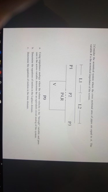 2 Consider the acoustical system where the cross sectional area of pipes are equal to A. The variable R is the acoustical impedance of the screen. P1 P2 P3 P4,R PO a. Using impedance analogy where the volume-velocity is the through variable and pres sure is the across-variable, determine the an equivalent circuit analog of the system b. Determine the equations of motion in the Laplace domain c. Determine the equations of motion in the time-domain