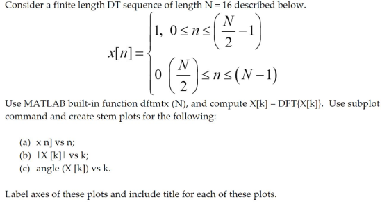 Consider a finite length DT sequence of length N -16 described below. 1, 0<n< 2 Use MATLAB built-in function dftmtx (N), and compute X[k] command and create stem plots for the following: DFT(X[k]. Use subplot (a) x n] vs n; (b) X[k] vs k; (c) angle (X [k) vs k. Label axes of these plots and include title for each of these plots