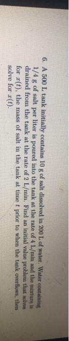 6. A 500 L tank initially contains 10 g of salt dissolved in 200 L of water. Water containing 1/4 g of salt per liter is pour