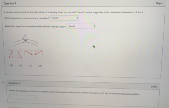 20 pts Question S A car goes around a turn At the point shown, it is slowing down at a rate of 0.75 m/s2, and the magnitude of the centripetal acceleration is 1.5 m/s2 Which diagram best represents the acceleration? Select What is the angle the acceleration makes with the velocity vector? ISelect D Question 6 10 pts What is the magpnitu of thecs eleration at the point shown in the previous problem Answer in m/st. Use the doto from the preious