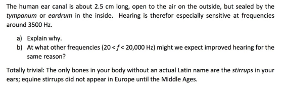 The human ear canal is about 2.5 cm long, open to the air on the outside, but sealed by the tympanum or eardrum in the inside. Hearing is therefor especially sensitive at frequencies around 3500 Hz a) b) Explain why. At what other frequencies (20 <f< 20,000 Hz) might we expect improved hearing for the same reason? Totally trivial: The only bones in your body without an actual Latin name are the stirrups in your ears; equine stirrups did not appear in Europe until the Middle Age:s