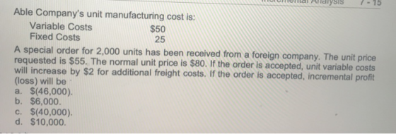 ত S Able Companys unit manufacturing cost is: Variable Costs Fixed Costs $50 25 A special order for 2,000 units has been rec