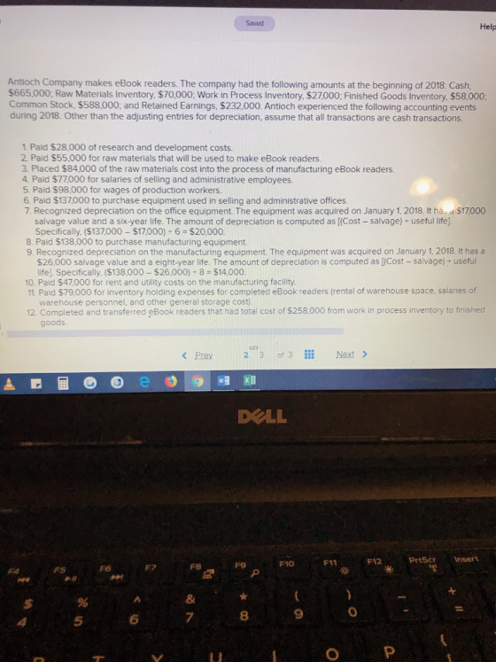 Saved Help Antioch Company makes eBook readers. The company had the following amounts at the beginning of 2018: Cash, $665.000; Raw Materials Inventory, $70,000; Work in Process Inventory, $27000; Finished Goods Inventory, $58,000 Common Stock, $588,000; and Retained Earnings, $232,000. Antioch experienced the following accounting events during 2018. Other than the adjusting entries for depreciation, assume that all transactions are cash transactions. 1. Paid $28,000 of research and development costs 2. Paid $55,000 for raw materials that will be used to make eBook readers. 3. Placed $84,000 of the raw materials cost into the process of manufacturing eBook readers. 4. Paid $77,000 for salaries of selling and administrative employees 5. Paid $98,000 for wages of production workers 6. Paid $137000 to purchase equipment used in selling and administrative offices 7. Recognized depreciation on the office equipment. The equipment was acquired on January 1, 2018. It ha- d $17000 salvage value and a six-year life. The amount of depreciation is computed as [(Cost - salvage) useful life]. Specifically. ($137,000 $17,000) 6 $20,000 8. Paid $138,000 to purchase manufacturing equipment. 9. Recognized depreciation on the manufacturing equipment. The equipment was acquired on January 1, 2018. It has a $26,000 salvage value and a eight-year life. The amount of depreciation is computed as [(Cost - salvage)+ useful life). Specifically, ($138,000 $26.000) 8 $14,000. 10. Paid $47,000 for rent and utility costs on the manufacturing facility 11. Paid $79,000 for inventory holding expenses for completed eBook readers (rental of warehouse space, salaries of warehouse personnel, and other general storage cost) 12 Completed and transferred eBook readers that had total cost of $258.000 from work in process inventory to finished goods <Prev 2 3 of 3 Next > DOLL F10 F11F12 PrtScrInsert F6 F7 F9 8 9 0 5 6