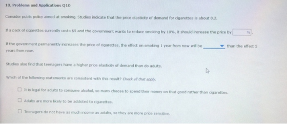 10. Problems and Applications Q10 Consider public policy aimed at smoking. Studies indicate that the price elastioty of demand for cigarettes is about 0.2 If a pack ofagarettes currenty costs $5 and the government wants to reduce smoking by 10% it should increase the price by If the government permanently increases the price of cigarettes, the effect on smoking 1 year from now will be % ▼ than the effect 5 years from now Studies also find that teenagers have a higher price elastioty of demand than do adults Which of the following statements are consistent with this result? Check all that apply □ It is legal for adults to consume alcohol, so many choose to spend ther money on that good rather than ogarettes. Adults are more likely to be addicted to cigarettes □ Teenagers do not have as much income as adults, so they are more price sensitive.