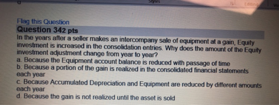 Flag this Question Question 342 pts In the years after a seller makes an intercompany sale of equipment at a gain, Equity inv