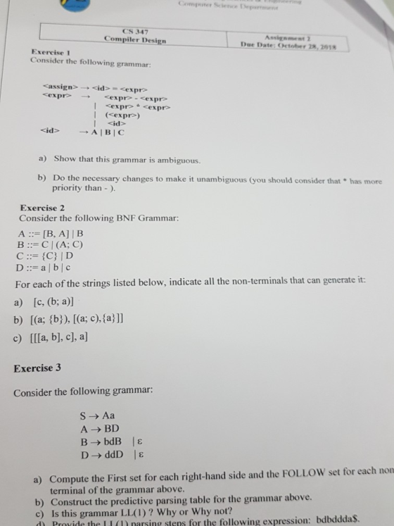 Compster Science epene CS 347 Compiler Design Assiznment 2 Due Date: October 28, 2018 Exercise 1 Consider the following grammar: cassign expr l <id> a) Show that this grammar is ambiguous. b) Do the necessary changes to make it unambiguous (you should consider that has more priority than -). Exercise 2 Consider the following BNF Grammar: A [B, A] | B B: CI(A; C) D::= a | b | c For each of the strings listed below, indicate all the non-terminals that can generate it a) [c, (b; a) c) IIla, b], c], a Exercise 3 Consider the following grammar: b) [(a; (b), [(a; c), fa ll S- Aa ABD a) Compute the First set for each right-hand side and the FOLLOW set for each non terminal of the grammar above. b) Construct the predictive parsing table for t c) Is this grammar LL(1)? Why or Why not? d Provide the LI(U narsing stens for the following expression: bdbdddaS. he grammar above.