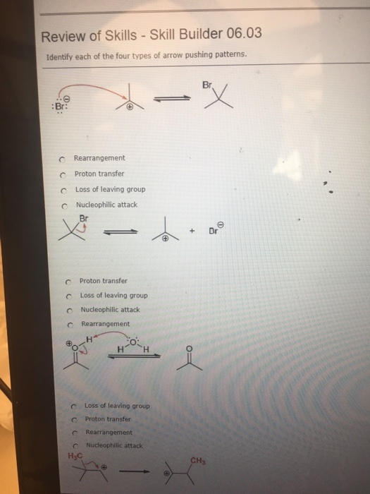 Review of Skills - Skill Builder 06.03 Identify each of the four types of arrow pushing patterns. Br :Br: c Rearrangement Proton transfer Loss of leaving group Nucleophilic attack C Proton transfer c Loss of leaving group C Nucleophilic attack c Rearrangement H H c Loss of leaving group c Proton transfer c Rearrangement C Nucleophilic attack HsC CH3
