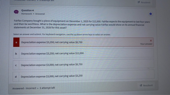 ripleft Resubmit Question 4 Homework Answered O Fairfax Company bought a piece of equipment on December 1, 2025 for $12,000.