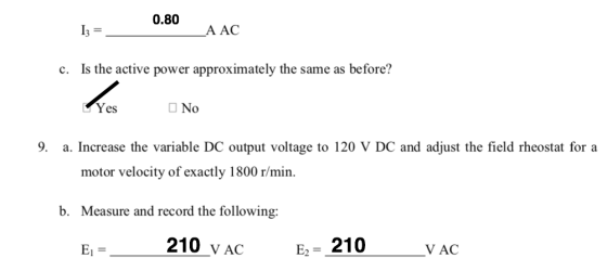 0.80 I3 A AC c. Is the active power approximately the same as before? Yes □No 9. a. Increase the variable DC output voltage to 120 V DC and adjust the field rheostat for a motor velocity of exactly 1800 r/min Measure and record the following: El b. 210 vAC E2-210 V AC