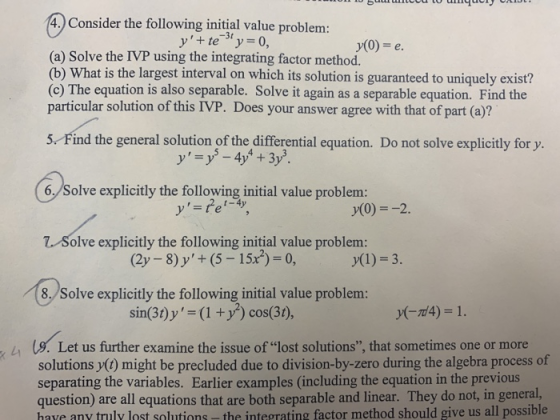 4. Consider the following initial value problem: y(0) = e. (a) Solve the IVP using the integrating factor method. (b) What is the largest interval on which its solution is guaranteed to uniquely exist? (c) The equation is also separable. Solve it again as a separable equation. Find the particular solution of this IVP. Does your answer agree with that of part (a)? 5 Find the general solution of the differential equation. Do not solve explicitly for y. 6,/Solve explicitly the following initial value problem: y(0)2 olve explicitly the following initial value problem: (2y -8)y+ (5-15x) 0, y(l) 3. 8. Solve explicitly the following initial value problenm: sin(3t)y- (1 y cos(3t), y(7d4)-1. a b s a se ㄙ Us. Let us further examine the issue of lost solutions, that sometimes one or more solutions y() might be precluded due to division-by-zero during the algebra process of separating the variables. Earlier examples (including the equation in the previous question) are all equations that are both separable and linear. They do not, in general, have any truly lost solutions- the integrating factor method should give us all possible