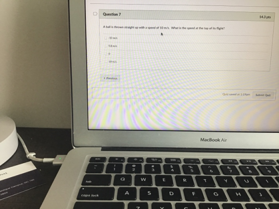 DQuestion 7 14.3 pts A ball is thrown straight up with a speed of 10 m/s. What is the speed at the top of its flight 0 m/s 8 m/s Quiz saved at 1:19pmSubmit Quiz MacBook Air 2 3 caps lock