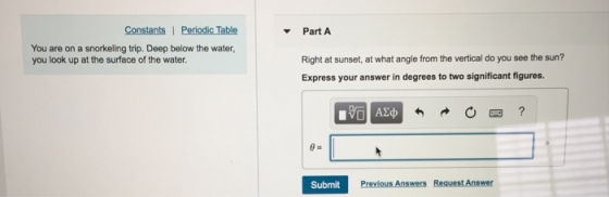 Part A You are on a snorkeling trip. Deep below the water, you look up at the surface of the water. Right at sunset, at what angle from the vertical do you see the sun? Express your answer in degrees to two significant figures Submit
