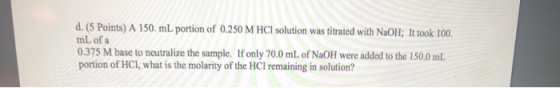 d. (5 Points) A 150 mL portion of 0.250 M HCl solution was titrated with NaOH; It took 100. mL of a 0.375 M base to neutraliz