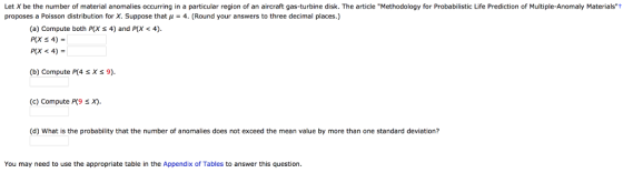 Let X be the number of material anomalies occurring in a particular region of an aircraft gas-turbine disk. The article Methodology for Probabilistic Life Prediction of Multiple-Anomaly Materialst proposes a Poisson distribution for X. Suppose that μ-4. (Round your answers to three decimal places.) (a) Compute both P(X S 4) and P(X < 4). P(X < 4)- (b) Compute P(4 sX 9) (c) Compute P(9 sX) (d) What is the probability that the number of anomalies does not exceed the mean value by more than one standard deviation? You may need to use the appropriate table in the Appendix of Tables to answer this question