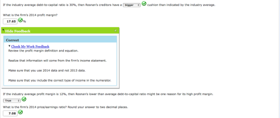If the industry average debt to capital ratio is 30% then Rosnans creditors have a bigger cushion than indicated by the industry average. What is the firms 2014 profit margin? 17.65 )% Hide Feedback Correct Check My Work Feedback Review the profit margin definition and equation. Realize that information will come from the firms income statement. Make sure that you use 2014 data and not 2013 data. Make sure that you include the correct type of income in the numerator. If the industry average profit margin is 12%, then Rosnans lower than average debt-to-capital ratio might be one reason for its high profit margin. True What is the firms 2014 price/earnings ratio? Round your answer to two decimal places. 7.08