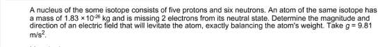 A nucleus of the some isotope consists of five protons and six neutrons. An atom of the same isotope has m/s2 a mass of 1.83 x 10-26 kg and is missing 2 electrons from its neutral state. Determine the magnitude and direction of an electric field that will levitate the atom, exactly balancing the atoms weight. Take g-9.81