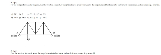 4. [lpt] For the bridge shown in the diagram, find the reaction force at A: using the choices given below, enter the magnitudes of the horizontal and vertical components, in this order. E.g., enter dd a) 2F b) FcF/2 d) 3F e) F3 ANA roller roller 5. [1pt] Find the reaction force at B: enter the magnitudes of the horizontal and vertical components. E.g., enter dd