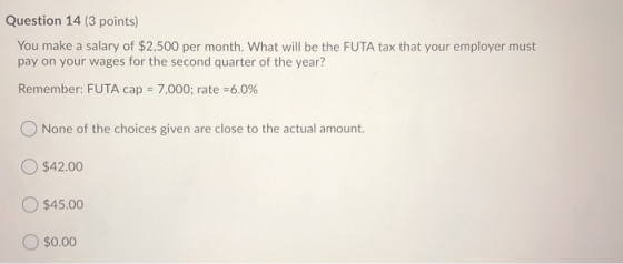 Question 14 (3 points) You make a salary of $2,500 per month. What will be the FUTA tax that your employer must pay on your w