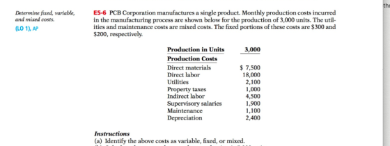Determine fixed, variable, and mixed costs. E56 PCB Corporation manufactures a single product. Monthly production costs incurred in the manufacturing process are shown below for the production of 3,000 units. The util ities and maintenance costs are mixed costs. The fixed portions of these costs are $300 and $200, respectively. (LO 1), AP Production in Units Production Costs Direct materials Direct labor Utilities Property taxes Indirect labor Supervisory salaries Maintenance Depreciation 3,000 7,500 18,000 2,100 1,000 4,500 1,900 1,100 2,400 Instructions (a) Identify the above costs as variable, fixed, or mixed.