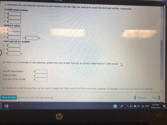 1. Determine the cost behavior formula of each resource. Use the high-low method to assess the fixed and variable components. Forklift depreclation: Indirect labor: Fuel and oil for forklift: 2. Using your knowledge of cost behavior, predict the cost of each item for an activity output level of 7,000 moves. Forklift depreciation Indirect labor Fuel and oil for forklift 3. Construct a cost formula that can be used to predict the total cost of the three resources combined. If required, round your answers to two decimal Check My Work 3 more Check My Work uses remaining Previous Next 816 PM 2a/01/2019 ^訇届 ENG