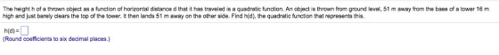 The height h of a thrown object as a function of horizontal distance d that it has traveled is a quadratic function. An object is thrown from ground level, 51 m away from the base of a tower 16 m high and just barely clears the top of the tower. It then lands 51 m away on the other side. Find h(d), the quadratic function that represents this. Round coefficients to six decimal places.)