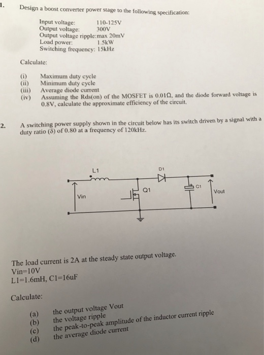 Design a boost converter power stage to the following specification: Input voltage Output voltage: Output voltage ripple:max 20mV Load power: Switching frequency: 15kHz 110-125V 300V 1.5kW Calculate: (i) Maximum duty cycle (ii) Minimum duty cycle (iii) Average diode current (iv) Assuming the Rds(on) of the MOSFET is 0.01 Ω, and the diode forward voltage is 0.8V, calculate the approximate efficiency of the circuit. 2. A switching power supply shown in the circuit below has its switch driven by a signal with a duty ratio (8) of 0.80 at a frequency of 120kHz L1 D1 C1 Q1 Vout Vin The load current is 2A at the steady state output voltage. Vin-10V L1-1.6mH, C1-16uF Calculate: (a) (b) (c) (d) the output voltage Vout the voltage ripple the peak-to-peak amplitude of the inductor current ripple the average diode current