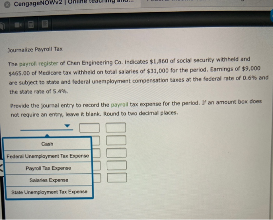 CengageNOWv2 | Online teaching aliu... Journalize Payroll Tax The payroll register of Chen Engineering Co. indicates $1,860 o