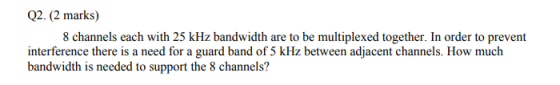Q2. (2 marks) 8 channels each with 25 kHz bandwidth are to be multiplexed together. In order to prevent interference there is a need for a guard band of 5 kHz between adjacent channels. How much bandwidth is needed to support the 8 channels?