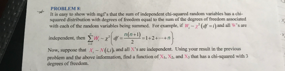 PROBLEM 8: It is easy to show with mgfs that the sum of independent chi-squared random variables has a chi- squared distribution with degrees of freedom equal to the sum of the degrees of freedom associated with each of the random variables being summed. For example, if w (df -i) and all Ws are independent, then Σ W,-X2 | df n(n+1 2 서 Now, suppose that X, N(i,i), and all Xs are independent. Using your result in the previous problem and the above information, find a function of Xi, X2, andXs that has a chi-squared with3 degrees of freedom.