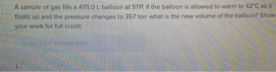 A sample of gas fills a 475.0 L balloon at STP. If the balloon is allowed to warm to 42°C as it floats up and the pressure ch