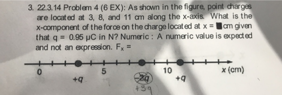 3. 22.3.14 Problem 4 (6 EX): As shown in the figure, point charges are located at 3, 8, and 11 cm along the x-axis. What is the x-component of the force on the charge located at x = ■cm given that q = 0.95 μc in N? Numeric : A numeric value is exp ed and not an expression. Fx 0 10 x (cm) +q t 3 9
