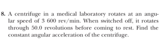 8. A centrifuge in a medical laboratory rotates at an angu- lar speed of 3 600 rev/min. When switched off, it rotates through 50.0 revolutions before coming to rest. Find the constant angular acceleration of the centrifuge.