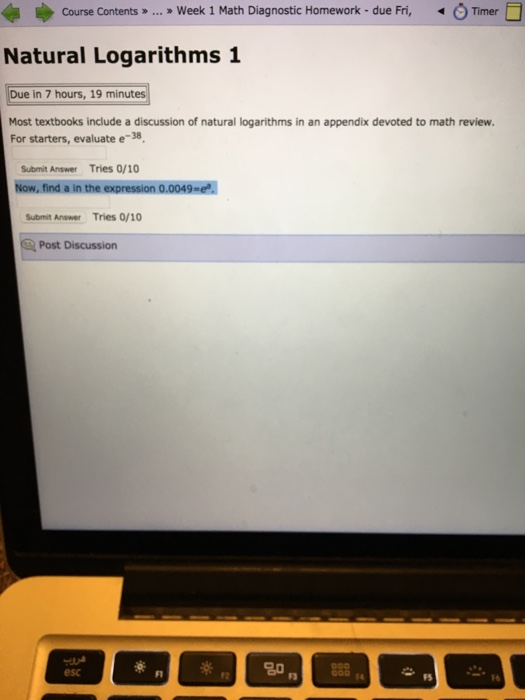 » Week 1 Math Diagnostic Homework-due Fri, O Timer □ course contents » Natural Logarithms 1 Due in 7 hours, 19 minutes Most textbooks include a discussion of natural logarithms in an appendix devoted to math review. For starters, evaluate e-38 Submit Answer Tries 0/10 Now, find a in the expression 0.0049 Submit Answer Tries 0/10 Post Discussion 20 esc F1 12 F3 F4 FS