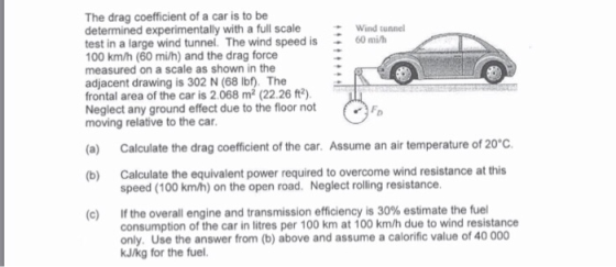 The drag coefficient of a car is to be determined experimentally with a full scaleWind tunnel test in a large wind tunnel. The wind speed is60 mih 00 km/h (60 mi/h) and the drag force measured on a scale as shown in the adjacent drawing is 302 N (68 lbf). The frontal area of the car is 2.068 m2 (22.26 ft2) Neglect any ground effect due to the floor not moving relative to the car (a) Calculate the drag coefficient of the car. Assume an air temperature of 20°c. (b) Calculate the equivalent power required to overcome wind resistance at this speed (100 km/h) on the open road. Neglect rolling resistance If the overall engine and transmission efficiency is 30% estimate the fuel consumption of the car in litres per 100 km at 100 km/h due to wind resistance only. Use the answer from (b) above and assume a calorific value of 40 000 kJ/kg for the fuel. (C)