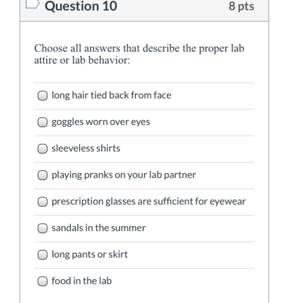Question 10 8 pts Choose all answers that describe the proper lab attire or lab behavior: long hair tied back from face goggl