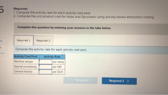 Required: 1. Compute the activity rate for each activity cost pool. 2. Compute the unit product cost for Hubs and Sprockets u