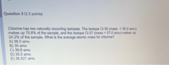 Question 3 (2.5 points) Chlorine has two naturally occurring isotopes. The isotope C1-35 (mass = 35.0 amu) makes up 75.8% of