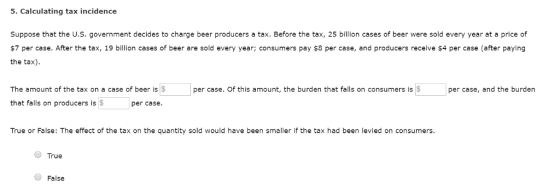 5. Calculating tax incidence Suppose that the U.S. government decides to charge beer producers a tax. Before the tax, 25 billion cases of beer were sold every year at a price of $7 per case. After the tax, 19 billion cases of beer are sold every year; consumers pay $8 per case, and producers receive $4 per case (after paying the tax) The amount of the tax on a case of beer is$ per case. Of this amount, the burden that falls on consumers isS per case, and the burden that falls on producers is$per case. True or False: The effect of the tax on the quantity sold would have been smaller if the tax had been levied on consumers. True False