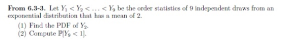 From 6.3-3. Let Yi < Y2 < < Yg be the order statistics of 9 independent draws from an exponential distribution that has a mean of 2. (1) Find the PDF of Y2 (2) Compute PIY9 < 1