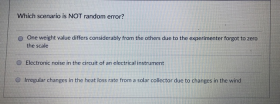 Which scenario is NOT random error? One weight value differs considerably from the others due to the experimenter forgot to zero the scale o Θ Electronic noise in the circuit of an electrical instrument O Irregular changes in the heat loss rate from a solar collector due to changes in the wind