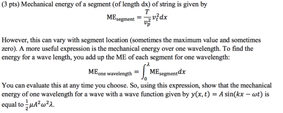(3 pts) Mechanical energy of a segment (of length dx) of string is given by ME ufdx 1. segment However, this can vary with segment location (sometimes the maximum value and sometimes zero). A more useful expression is the mechanical energy over one wavelength. To find the energy for a wave length, you add up the ME of each segment for one wavelength: ME one wavelength ME segmentdx 0 You can evaluate this at any time you choose. So, using this expression, show that the mechanical energy of one wavelength for a wave with a wave function given by y(x, t) Asin(kx-wt) is equal to 1A2ω2λ. 2