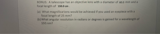 BONUS: A telescope has an objective lens with a diameter of 60.0 mm and a focal length of 150.0 cm. (a) What magnifications w