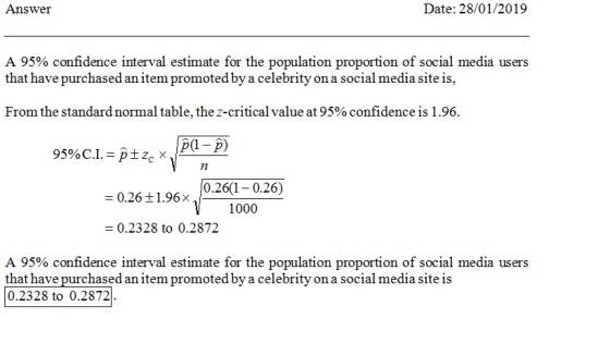 Answer Date: 28/01/2019 A 95% confidence interval estimate for the population proportion of social media users that have purchased an item promoted by a celebrity on a social media site is, From the standard normal table, the z-critical value at 95% confidence is 1.96. 26(1-0.26) 000 = 0.26 ±1.96x 0.26 ± 1.96 x - 0.2328 to 0.2872 A 95% confidence interval estimate for the population proportion of social media users that have purchased an item promoted by a celebrity on a social media site is 0.2328 to 0.2872.