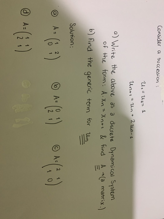 Consider a succession: U = Uz=1 Unti = un+ 2 un-1 a) Write the above as a discrete Dynamical System of the form: A.Xn=Xnti &