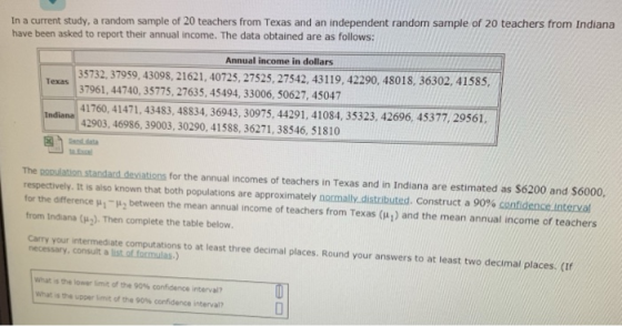 In a current study, a random sample of 20 teachers from Texas and an independent random sample of 20 teachers from Indiana have been asked to report their annual income. The data obtained are as follows: Annual income in dollars 35732, 37959, 43098, 21621, 40725, 27525, 27542, 43119, 42290, 48018, 36302, 41585 7961,44740, 35775, 27635, 45494, 33006, 50627, 45047 Texas 3 41760, 41471, 43483, 48834, 36943, 30975, 44291, 41084, 35323, 42696, 45377, 29561 2903, 46986, 39003, 30290, 41588, 36271, 38546, 51810 for the annual incomes of teachers in Texas and in Indiana are estimated as $6200 and $6000 The respectively. It is also known that both populations are approximately normally distributed. Construct a 00% con dence nterva for the difference μ1-μ2 between the mean annual income of teachers from Texas (μ) and the mean annual income or teachers from Indiana (μ2). Then complete the table below. Carry your intermediate computations to at least three decimal places. Round your answers to at least two decimal places. (If necessary, consult a list.of formulas) what is the lower limit of the 90% confidence interval? what is the upper init of the 90% confidence interval?