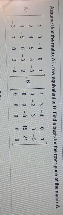 Assume that the matrix A is row equivalent to B. Find a basis for the row space of the matrix A. T 2 - 3 4 1-5 -1 A= -4 0 - 5