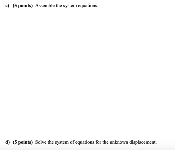 c) (5 points) Assemble the system equations. d) (5 points) Solve the system of equations for the unknown displacement.