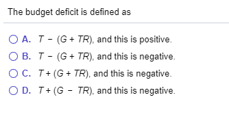 The budget deficit is defined as OA. T-(G + TR), and this is positive. OB.T-(G + TR), and this is negative. OC. T+G + TR), an