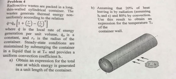 Problem 4 Radioactive wastes are packed in a long, thin-walled cylindrical container. The wastes generate thermal energy non- b) Assuming that 20% of heat leaving is by radiation (assuming h, and ) and 80% by convection. Use this result to obtain an expression for the temperature Ts of the container wall uniformly according to the relation 7 To where q is the local rate of energy generation per unit volume, do is a constant, and ro is the radius of the container. Steady-state conditions are maintained by submerging the container in a liquid that is at Te and provides a uniform convection coefficient h. a) Obtain an expression for the total rate at which energy is generated To, h in a unit length of the container.