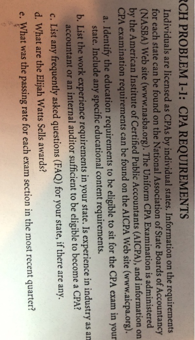 CH PROBLEM 1-1: CPA REQUIREMENTS Individuals are licensed as CPAs by individual states. Information on the requirements for each state can be found on the National Association of State Boards of Accountancy ASBA) Web site (www.nasba.org). The Uniform CPA Examination is administered (N by the American Institute of Certified Public Accountants (AICPA), and information on PA examin a. Identify the education requirements to be eligible to sit for the CPA exam in your ation requirements can be found on the AICPA Web site (www.aicpa.org). state. Include any specific educational content requirements. b. List the work experience requirements in your state. Is experience in industry as an 2 accountant or an internal auditor sufficient to be eligible to become a CPA? c. List any frequently asked questions (FAQ) for your state, if there are any. d. What are the Elijah Watts Sells awards? e. What was the passing rate for each exam section in the most recent quarter?